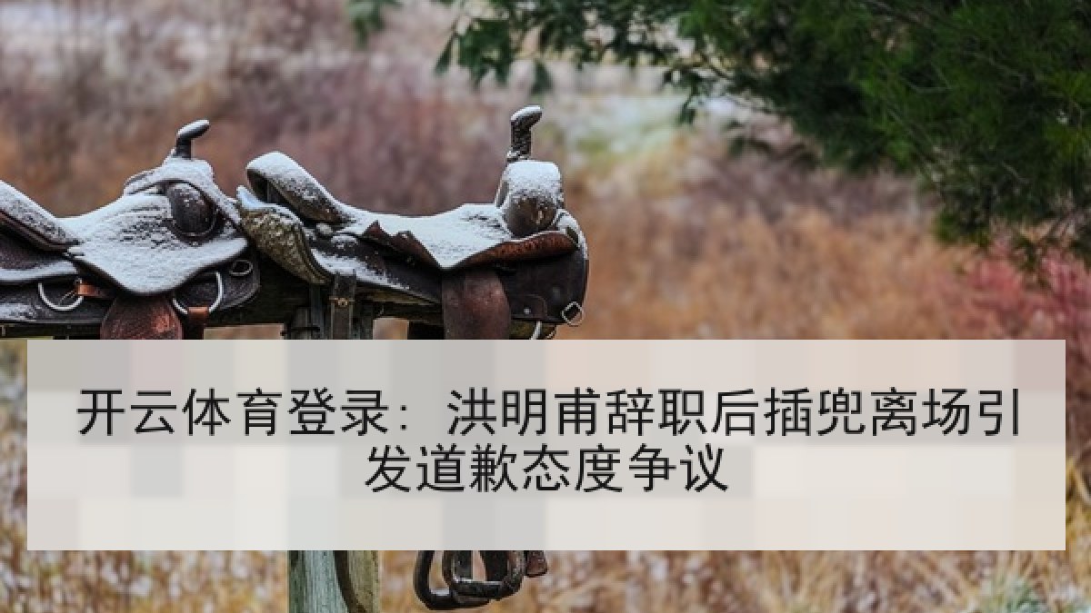 开云体育登录: 洪明甫辞职后插兜离场引发道歉态度争议 开云体育登录: 洪明甫辞职后插兜离场引发道歉态度争议