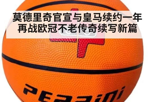 莫德里奇官宣与皇马续约一年再战欧冠不老传奇续写新篇