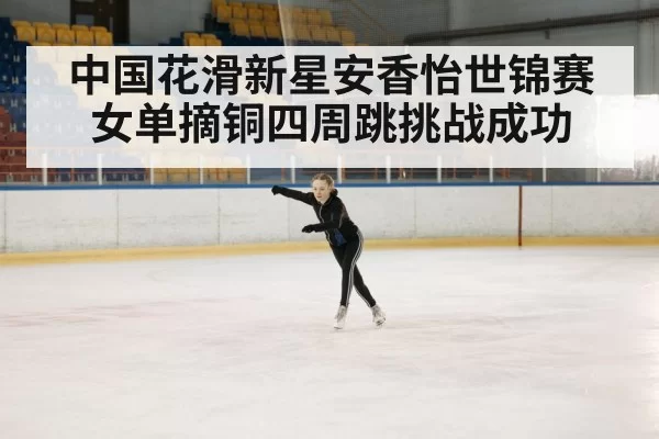 中国花滑新星安香怡世锦赛女单摘铜四周跳挑战成功