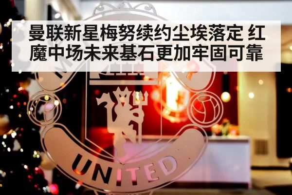 曼联新星梅努续约尘埃落定 红魔中场未来基石更加牢固可靠