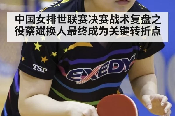 中国女排世联赛决赛战术复盘之役蔡斌换人最终成为关键转折点