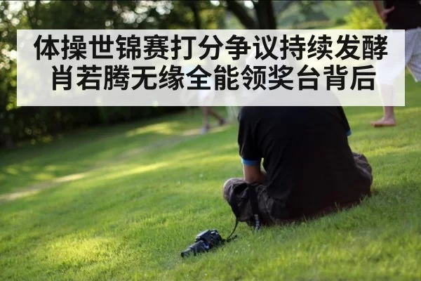 体操世锦赛打分争议持续发酵肖若腾无缘全能领奖台背后